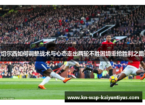 切尔西如何调整战术与心态走出两轮不胜困境重拾胜利之路