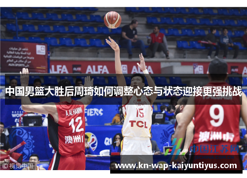 中国男篮大胜后周琦如何调整心态与状态迎接更强挑战