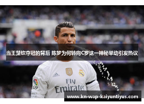 当王楚钦夺冠的背后 陈梦为何转向C罗这一神秘举动引发热议