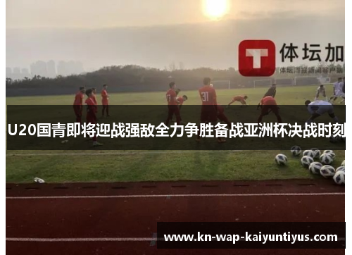 U20国青即将迎战强敌全力争胜备战亚洲杯决战时刻
