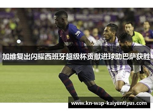 加维复出闪耀西班牙超级杯贡献进球助巴萨获胜