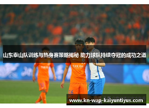 山东泰山队训练与热身赛策略揭秘 助力球队持续夺冠的成功之道