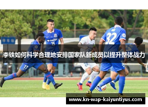 李铁如何科学合理地安排国家队新成员以提升整体战力