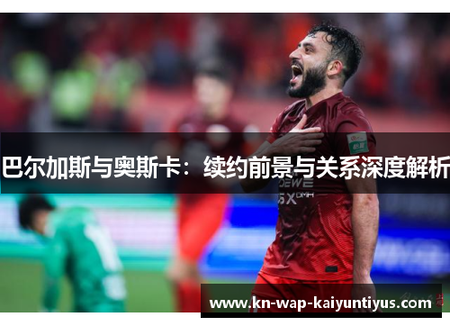 巴尔加斯与奥斯卡：续约前景与关系深度解析