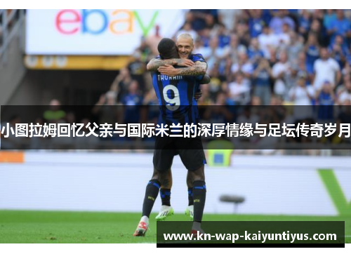 小图拉姆回忆父亲与国际米兰的深厚情缘与足坛传奇岁月