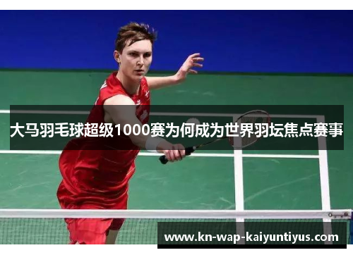 大马羽毛球超级1000赛为何成为世界羽坛焦点赛事