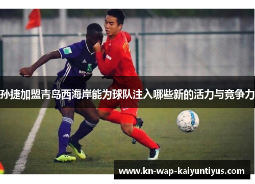 孙捷加盟青岛西海岸能为球队注入哪些新的活力与竞争力