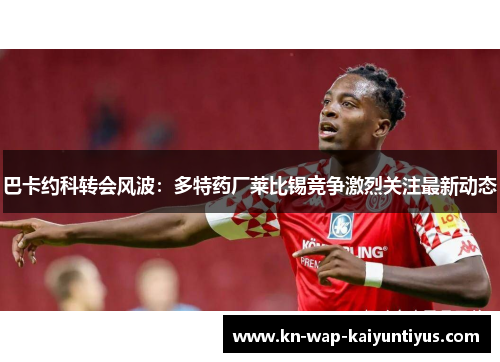 巴卡约科转会风波：多特药厂莱比锡竞争激烈关注最新动态