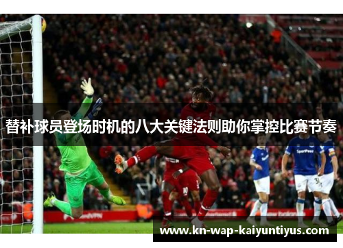 替补球员登场时机的八大关键法则助你掌控比赛节奏