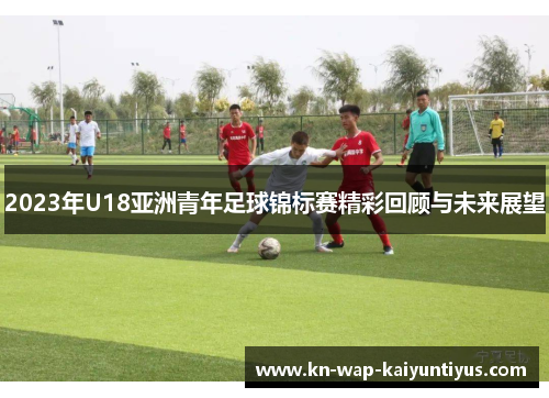 2023年U18亚洲青年足球锦标赛精彩回顾与未来展望