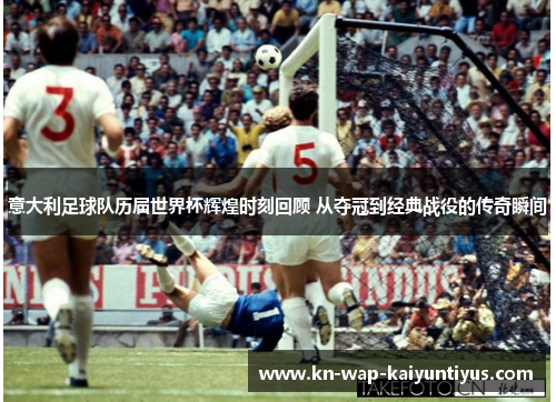 意大利足球队历届世界杯辉煌时刻回顾 从夺冠到经典战役的传奇瞬间