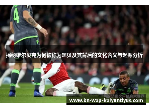 揭秘维尔贝克为何被称为黑贝及其背后的文化含义与起源分析