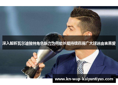 深入解析瓦尔迪独特角色魅力为何能长期持续赢得广大球迷由衷喜爱