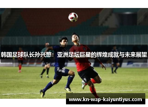 韩国足球队长孙兴慜：亚洲足坛巨星的辉煌成就与未来展望