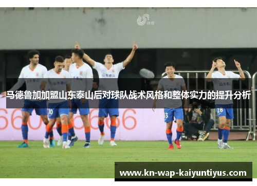 马德鲁加加盟山东泰山后对球队战术风格和整体实力的提升分析