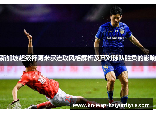 新加坡超级杯阿米尔进攻风格解析及其对球队胜负的影响