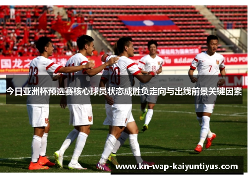 今日亚洲杯预选赛核心球员状态成胜负走向与出线前景关键因素
