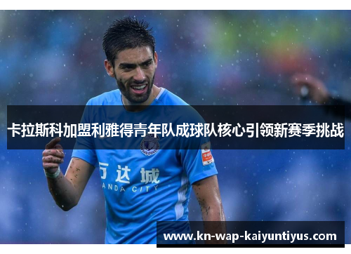 卡拉斯科加盟利雅得青年队成球队核心引领新赛季挑战
