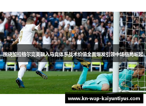 围绕加拉格尔完美融入马竞体系战术价值全面爆发引领中场格局崛起 围绕加拉格尔完美融入马竞体系战术价值全面爆发引领中场格局崛起