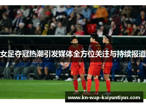 女足夺冠热潮引发媒体全方位关注与持续报道