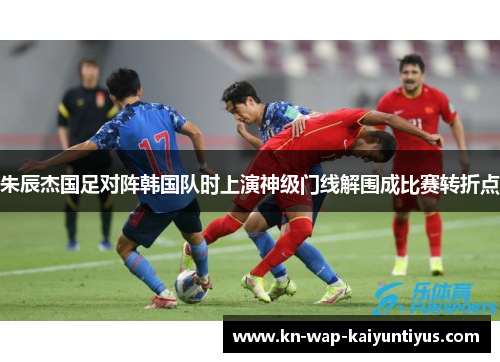 朱辰杰国足对阵韩国队时上演神级门线解围成比赛转折点