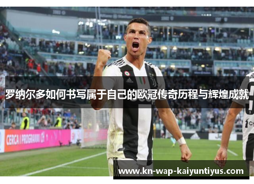 罗纳尔多如何书写属于自己的欧冠传奇历程与辉煌成就