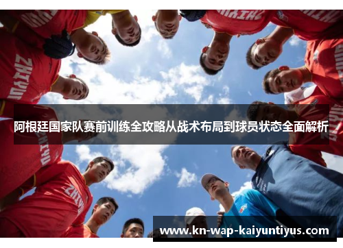 阿根廷国家队赛前训练全攻略从战术布局到球员状态全面解析 阿根廷国家队赛前训练全攻略从战术布局到球员状态全面解析