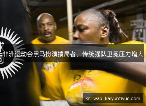 非洲运动会黑马扮演搅局者,传统强队卫冕压力增大 非洲运动会黑马扮演搅局者,传统强队卫冕压力增大